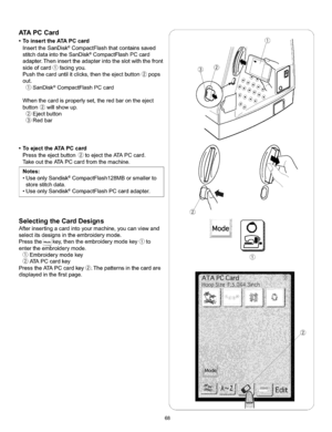 Page 74  
ATAPCCard 
•ToinserttheATAPCcard 
InserttheSanDisk®CompactFlashthatcontainssaved 
stitchdataintotheSanDisk_CompactFlashPCcard 
adapter.Theninserttheadapterintotheslotwiththefront 
sideofcard(_facingyou. 
Pushthecarduntilitclicks,thentheejectbutton@pops 
out. 
(_SanDisk®CompactFlashPCcard 
Whenthecardisproperlyset,theredbarontheeject 
button@willshowup. 
Ejectbutton 
Redbar 
•ToejecttheATAPCcard 
Presstheejectbutton_toejecttheATAPCcard. 
TakeouttheATAPCcardfromthemachine. 
Notes:...