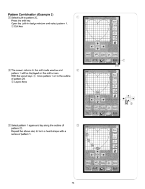 Page 81  
PatternCombination(Example2) 
Selectbuilt-inpattern20. 
Presstheeditkey. 
Openthebuilt-indesignwindowandselectpattern1. 
Editkey 
Thescreenreturnstotheeditmodewindowand 
pattern1willbedisplayedontheeditscreen. 
Withthelayoutkeys_,movepattern1ontotheoutline 
ofpattern20. 
Layoutkeys 
Selectpattern1againandlayalongtheoutlineof 
pattern20. 
Repeattheabovesteptoformaheart-shapewitha 
seriesofpattern1. S 
% 
% 
J 
75  