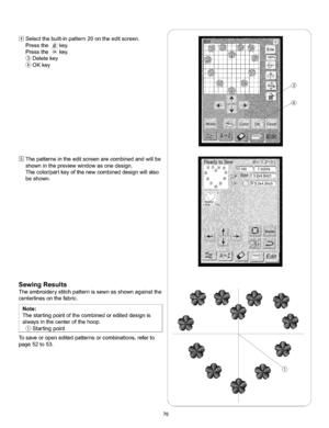 Page 82  
Selectthebuilt-inpattern20ontheeditscreen. 
Pressthe_key. 
PresstheoKkey. 
Deletekey 
(_OKkey 
Thepatternsintheeditscreenarecombinedandwiltbe 
showninthepreviewwindowasonedesign. 
Thecolodpartkeyofthenewcombineddesignwillalso 
beshown. 
SewingResults 
Theembroiderystitchpatternissewnasshownagainstthe 
centedinesonthefabric. 
Note: 
Thestartingpointofthecombinedorediteddesignis 
alwaysinthecenterofthehoop. 
(_Startingpoint 
Tosaveoropeneditedpatternsorcombinations,referto 
page52to53. S 
\ 
J 
76  