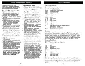 Page 11COOKING RECIPES
INSTRUCCIONES P
ARA OPERAR
Fall Football ChiliIngre
dients
:
3½-4 lbs
coarsel
y gr
oun
d beef
1  
14 ½
oz. can beef broth
3  Tbs
medium o
nion, finel
y chop
ped
3  tsp
instant beef bo
uill
on
1  8oz
can tomato sa
uce
2  Tbs
paprik
a
1/2 tsp
black pe
pper
4  Tbs
chili p
owder
1  Tbs
cumin
1/4
tsp
onio
n po
wder
1/4 tsp
salt
1/4 tsp
garlic p
owder
1/4 tsp
garlic sa
lt
1/4 tsp
sugar
1 T
bs
lime ju
ice
1
small pack
age 
frozen corn -
tha
wed (o
ption
al)
sour cream, for toppingchopp
ed gre
en...