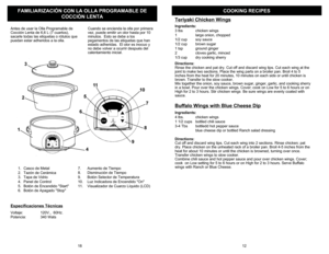 Page 13COOKING RECIPES
FAMI
LIARI
ZACIÓN CON LA O
LLA PRO
GRAMABLE DE 
COCCIÒN LENTA
Teriy
aki Chicken Wi
ngs
Ingre
dients
:
3 lbs
chicken 
wings 
1 
large o
nion, choppe
d
1/2 cup
soy sa
uce
1/2 cup
brown su
gar
1 tsp 
groun
d gin
ger
2 
cloves gar
lic, minced
1/3 cup
dry co
okin
g sh
err
y 
Directio
ns:
Rinse the ch
ick
en and p
at dr
y. Cut off and discard 
wing tips. Cut each 
wing 
at the 
joint to make tw
o s
ections. Pl
ace the 
wing parts on a broil
er pan. Broil 4 to
 5 
inches from th
e heat for 20...