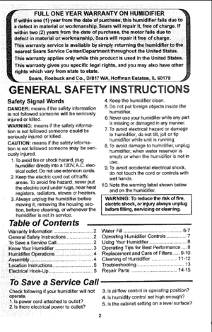 Page 2  
Seam,RoebuckandCo.,D/817VAIHoffmanEstates,tL60179 
GENERALSAFETY iNSTRUCTiONS 
SafetySignalWords4 
DANGER:meansifthesafetyinformation5. 
isnotfollowedsomeonewiltbeseriously 
injuredorkilled,6. 
WARNING:meansifthesafetyinforma- 
tionisnotfollowedsomeonecouldbe 
seriouslyinjuredorkilled, 
CAUTION:meansifthesafetyinforma- 
tionisnetfollowedsomeonemaybeseri- 
ouslyinjured. 
1,Toavoidfireorshockhazard,plug 
humidifierdirectlyintoa120V,A.C.elec- 
tricaloutlet.Donotuseextensioncords....