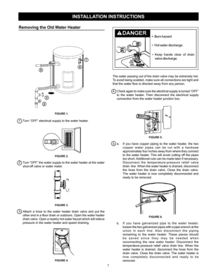 Page 7
7

Removing the Old Water Heater
FIGURE 1.
1.  Turn “OFF” electrical supply to the water heater.
FIGURE 2.
2. Turn “OFF” the water supply to the water heater at the water 
shut-off valve or water meter.
FIGURE 3.
3. Attach  a  hose  to  the  water  heater  drain  valve  and  put  the 
other end in a floor drain or outdoors. Open the water heater 
drain valve. Open a nearby hot water faucet which will relieve 
pressure in the water heater and speed draining.
FIGURE 4.
INSTALLATION INSTRUCTIONS
The water...