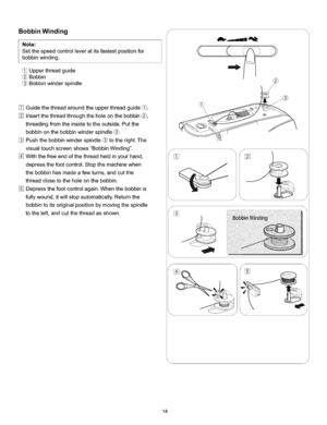 Page 20  
BobbinWinding 
Note: 
Setthespeedcontrolleveratitsfastestpositionfor 
bobbinwinding. 
_)Upperthreadguide 
Bobbin 
Bobbinwinderspindle 
Guidethethreadaroundtheupperthreadguide_). 
Insertthethreadthroughtheholeonthebobbin_, 
threadingfromtheinsidetotheoutside.Putthe 
bobbinonthebobbinwinderspindle_. 
Pushthebobbinwinderspindle_totheright.The 
visualtouchscreenshowsBobbinWinding. 
Withthefreeendofthethreadheldinyourhand, 
depressthefootcontrol.Stopthemachinewhen 
thebobbinhasmadeafewturns,andcutthe...