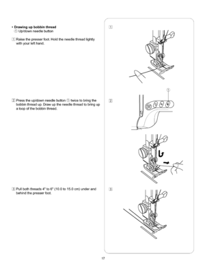 Page 23  
•Drawingupbobbinthread 
(_Up/downneedlebutton 
Raisethepresserfoot.Holdtheneedlethreadlightly 
withyourlefthand. 
Presstheup/downneedlebutton_twicetobringthe 
bobbinthreadup.Drawuptheneedlethreadtobringup 
aloopofthebobbinthread. 
Pullboththreads4to6(10.0to15.0cm)underand 
behindthepresserfoot. S 
% 
% 
\ 
J 
17  