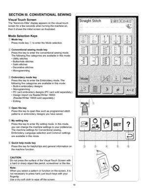 Page 24  
SECTIONII1.CONVENTIONALSEWING 
VisualTouchScreen 
TheKenmoreElitedisplayappearsonthevisualtouch 
screenforafewsecondswhenturningthemachineon, 
thenitshowstheinitialscreenasillustrated. 
ModeSelectionKeys 
(_Modekey 
Pressmodekey_toentertheModeselection. 
Conventionalsewingmodekey 
Pressthiskeytoentertheconventionalsewingmode. 
Thefollowingfivecategoriesareavailableinthismode: 
•Utilitystitches 
•Buttonholestitches 
•Satinstitches 
•Decorativestitches 
•Monogramming 
Embroiderymodekey...