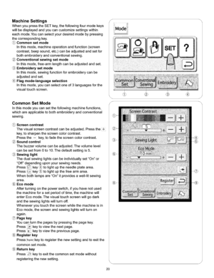 Page 26  
MachineSettings 
WhenyoupresstheSETkey,thefollowingfourmodekeys 
willbedisplayedandyoucancustomizesettingswithin 
eachmode.Youcanselectyourdesiredmodebypressing 
thecorrespondingkey. 
Commonsetmode 
Inthismode,machineoperationandfunction(screen 
contrast,beepsound,etc.)canbeadjustedandsetfor 
bothembroideryandconventionalsewing. 
Conventionalsewingsetmode 
Inthismode,free-armlengthcanbeadjustedandset. 
Embroiderysetmode 
Inthismode,sewingfunctionforembroiderycanbe 
adjustedandset....