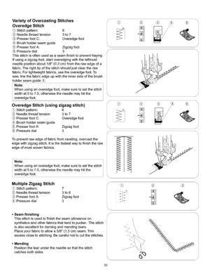 Page 39  
VarietyofOvercastingStitches 
OveredgeStitch 
Stitchpattern:8 
Needlethreadtension3to7 
PresserfootC:Overedgefoot 
Brushholderseamguide 
PresserfootA:Zigzagfoot 
Pressuredial3 
Thisstitchisoftenusedasaseamfinishtopreventfraying. 
Ifusingazigzagfoot,startoveredgingwiththeleftmost 
needlepositionabout1/8(0.3cm)fromtherawedgeofa 
fabric.Therighttipofthestitchshouldjustcleartheraw 
fabric.Forlightweightfabrics,usetheoveredgefoot.To 
sew,linethefabricedgeupwiththeinnersideofthebrush 
holderseamguide_....