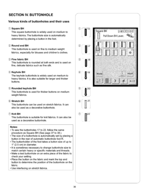 Page 42  
SECTIONIV.BUTTONHOLEs 
Variouskindsofbuttonholesandtheiruses 
(_SquareBH 
Thissquarebuttonholeiswidelyusedonmediumto 
heavyfabrics.Thebuttonholesizeisautomatically 
determinedbyplacingabuttoninthefoot. 
RoundendBH 
Thisbuttonholeisusedonfinetomediumweight 
fabrics,especiallyforblousesandchildrensclothes. 
FinefabricBH 
Thisbuttonholeisroundedatbothendsandisusedon 
fine,delicatefabricssuchasfinesilk. 
KeyholeBH 
Thekeyholebuttonholeiswidelyusedonmediumto...