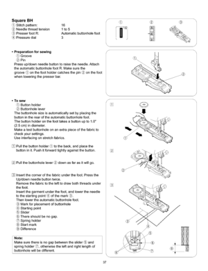 Page 43  
SquareBH 
(_Stitchpattern:16 
Needlethreadtension1to5 
PresserfootR:Automaticbuttonholefoot 
Pressuredial3 
•Preparationforsewing 
Groove 
Pin 
Pressup/downneedlebuttontoraisetheneedle.Attach 
theautomaticbuttonholefootR.Makesurethe 
groove(_onthefootholdercatchesthepin_onthefoot 
whenloweringthepresserbar. S 
S ® 
•Tosew 
Buttonholder 
Buttonholelever 
Thebuttonholesizeisautomaticallysetbyplacingthe 
buttonintherearoftheautomaticbuttonholefoot. 
Thebuttonholderonthefoottakesabuttonupto1.0...