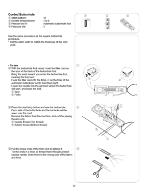 Page 46  
CordedButtonhole 
Stitchpattern:16 
Needlethreadtension1to5 
PresserfootR:Automaticbuttonholefoot 
(_Pressuredial3 
Usethesameprocedureasthesquarebuttonhole 
procedure. 
*Setthestitchwidthtomatchthethicknessofthecord 
used. 
•Tosew 
Withthebuttonholefootraised,hookthefillercordon 
thespuratthebackofthebuttonholefoot. 
Bringtheendstowardyouunderthebuttonholefoot, 
clearingthefrontend. 
Hookthefillercordintotheforks_onthefrontofthe 
automaticbuttonholefoottoholdthemtight....