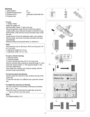 Page 47  
Darning 
Stitchpattern:23 
Needlethreadtension3to6 
PresserfootR:Automaticbuttonholefoot 
Pressuredial3 S 
@ ® 
•Tosew 
Buttonholder 
Selectthepattern23. 
Pullthebuttonholder_fullytotherear. 
Placethegarmentunderthefoot.Presstheup/down 
needlebuttontwice.Removethefabrictothelefttodraw 
boththreadsunderthefootandputthefabricbackunder 
thefoot. 
Lowerthefoot.Pressthestart/stopbutton,themachine 
willlockstitch,sewrowsofdarning,lockstitchandstop 
automatically....