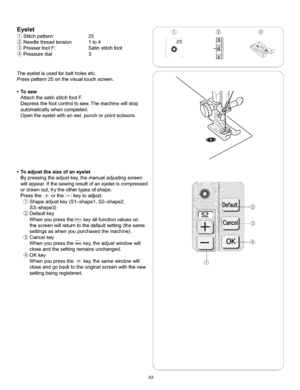 Page 49  
Eyelet 
Stitchpattern:25 
Needlethreadtension1to4 
PresserfootF:Satinstitchfoot 
Pressuredial3 
Theeyeletisusedforbeltholesetc. 
Presspattern25onthevisualtouchscreen. 
•Tosew 
AttachthesatinstitchfootE 
Depressthefootcontroltosew.Themachinewiltstop 
automaticallywhencompleted. 
Opentheeyeletwithanawl,punchorpointscissors. 
•Toadjustthesizeofaneyelet 
Bypressingtheadjustkey,themanualadjustingscreen 
willappear.Ifthesewingresultofaneyeletiscompressed 
ordrawnout,trytheothertypesofshape....