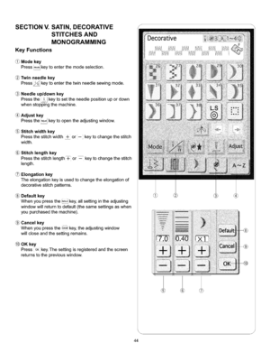 Page 50  
SECTIONV.SATIN,DECORATIVE 
STITCHESAND 
MONOGRAMMING 
KeyFunctions 
Modekey 
Press,_keytoenterthemodeselection. 
Twinneedlekey 
Presskeytoenterthetwinneedlesewingmode. 
Needleup/downkey 
Pressthe!keytosettheneedlepositionupordown 
whenstoppingthemachine. 
Adjustkey 
Pressthekeytoopentheadjustingwindow. 
Stitchwidthkey 
Pressthestitchwidth+or--keytochangethestitch 
width. 
Stitchlengthkey 
Pressthestitchlength+or_keytochangethestitch 
length. 
Elongationkey...