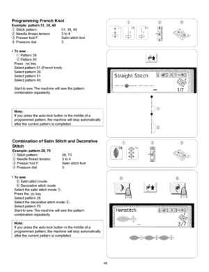 Page 54  
ProgrammingFrenchKnot 
Example:pattern51,39,40 
Stitchpattern:51,39,40 
Needlethreadtension3to4 
PresserfootF:Satinstitchfoot 
Pressuredial3 
S 
•Tosew 
Pattern39 
Pattern40 
Press_key. 
Selectpattern51(Frenchknot). 
Selectpattern39. 
Selectpattern51. 
Selectpattern40. 
Starttosew.Themachinewillsewthepattern 
combinationrepeatedly. 
Note: 
Ifyoupresstheauto-lockbuttoninthemiddleofa 
programmedpattern,themachinewillstopautomatically 
afterthecurrentpatterniscompleted....