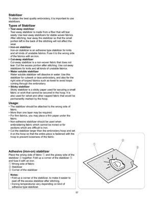 Page 63  
Stabilizer 
Toobtainthebestqualityembroidery,itisimportanttouse 
stabilizers. 
TypesofStabilizer 
•Tear-awaystabilizer 
Tear-awaystabilizerismadefromafiberthatwilltear 
easily.Usetear-awaystabilizersforstablewovenfabrics. 
Afterstitching,tearawaythestabilizersothatthesmall 
portionleftinthebackofthestitchingwillnotaffectthe 
wear. 
•Iron-onstabilizer 
Iron-onstabilizerisanadhesivetypestabilizerforknits 
andallkindsofunstablefabrics.Fuseittothewrongside 
ofthefabricswithaniron. 
•Cut-awaystabilizer...