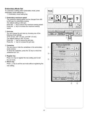 Page 67  
EmbroideryModeSet 
TocustomizeasettingwithinEmbroiderymode,press 
embroiderymodesettingkey(_. 
Embroiderymodesettingkey 
Embroiderymaximumspeed 
Themaximumsewingspeedcanbechangedfrom400 
to650spmforembroiderysewing. 
Thedefaultsettingis650spm. 
Pressthe--keytoreducethemaximumsewingspeed. 
Pressthe_keytoincreasethemaximumsewing 
speed. 
Gridsize 
Youcanchangethegridsizebychoosingoneofthe 
followingthreesettings: 
3/16(5mm),3/8(10ram),and5/8(15ram). 
Thedefaultsettingis3/8(10mm)....