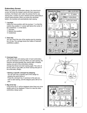 Page 68  
EmbroideryScreen 
Whenyouselectanembroiderydesign,thevisualtouch 
screenwillshowthedesignspartsandtheirsequence 
numbers,thethreadcolorcode,thepresserfoottouse, 
sewingtime,numberofcolorsneededandtheembroiderys 
actualmeasurements.Whenyoupressthestart/stop 
button,themachinewillautomaticallystartsewing. 
(_Jogkeys 
Adjustthehooppositionwiththejogkeys_sothatthe 
needledropposition_comesrightabovethecenterof 
thecenterlines_onthefabric. 
Jogkeys 
Needledropposition 
Centerlines 
Tracekey...