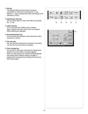 Page 72  
@OKkey 
Theselectedletter/number/symbolmonogram 
combinationisconfirmedbypressingtheoKkey. 
AftertheoKkeyispressedthescreenwillchangetothe 
embroideryscreen. 
@Upper/lowereasekey 
Youcanselectupperorlowercaselettersbypressing 
thekey. 
@Lettersizekey 
Youcanchoosethreedifferentsizesofletters: 
large,mediumandsmall.Setthesizeofmonogram 
beforeselectingthealphabet. 
Horizontallverticalkey 
Youcanchoosethedirectionoftheembroidery,either 
horizontalorvertical. 
Filesavekey...