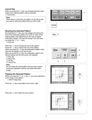 Page 77  
CancelKey 
Whenyoupressthe_!_,key,anychangesthathavebeen 
madetotheselectedpatternwiltbecancelled. 
Cancelkey 
Note: 
Whenthereismorethanonepatternontheeditscreen, 
youneedtoselectthepatternthatyouwishtoedit. 
ResizingtheSelectedPattern 
Bypressingthes_key,youmayenlargeandreducethe 
sizeoftheembroiderypatternfrom90%to120%ofthe 
originalpatternsize(dependingonthesizeoforginal 
embroiderydesign).Thesizewiltchange10%eachtime 
youpressthe+or--keys. 
Sizekey 
Pressthe+keytoenlargethesizeofthepattern....