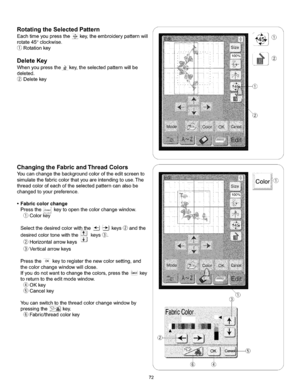 Page 78  
RotatingtheSelectedPattern 
Eachtimeyoupressthe_key,theembroiderypatternwill 
rotate45°clockwise. 
(_Rotationkey 
DeleteKey 
Whenyoupressthe_key,theselectedpatternwillbe 
deleted. 
Deletekey 
ChangingtheFabricandThreadColors 
Youcanchangethebackgroundcoloroftheeditscreento 
simulatethefabriccolorthatyouareintendingtouse.The 
threadcolorofeachoftheselectedpatterncanalsobe 
changedtoyourpreference. 
•Fabriccolorchange 
Presstheco,,,,keytoopenthecolorchangewindow. 
Color_...