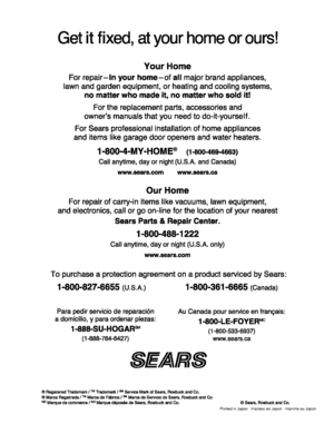 Page 90  
Getitfixed,atyourhomeorours! 
YourHome 
Forrepair-inyourhome-ofallmajorbrandappliances, 
lawnandgardenequipment,orheatingandcoolingsystems, 
nomatterwhomadeit,nomatterwhosoldit! 
Forthereplacementparts,accessoriesand 
ownersmanualsthatyouneedtodo-it-yourself. 
ForSearsprofessionalinstallationofhomeappliances 
anditemslikegaragedooropenersandwaterheaters. 
1-800-4-MY-HOME®(1-800-469-4663) 
Callanytime,dayornight(U.S.A.andCanada) 
www.sears.comwww.sears.ca 
OurHome...