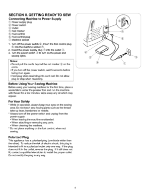 Page 10  
SECTIONII.GETTINGREADYTOSEW 
ConnectingMachinetoPowerSupply 
(_Powersupplyplug 
Powerswitch 
Outlet 
Redmarker 
(_Footcontrol 
(_Footcontrolplug 
Machinesocket 
1.Turnoffthepowerswitch@.Insertthefootcontrolplug 
intothemachinesocket(_. 
2.Insertthepowersupplyplug_intotheoutlet_. 
3.Turnthepowerswitch@toturnonthepowerand 
sewinglights. 
Notes: 
•Donotpullthecordsbeyondtheredmarker_onthe 
cords. 
•Ifyouturnoffthepowerswitch,wait5secondsbefore 
turingitonagain....