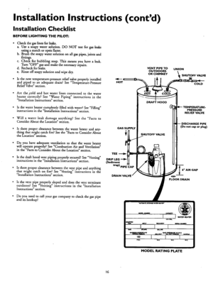 Page 16  
InstallationInstructions(contd) 
InstallationChecklist 
BEFORELIGHTINGTHEPILOT: 
•CheckthegasEnesforleaks. 
a.Useasoapywatersolution.DONOTtestforgasteaks 
usingamatchoropenflame. 
b.Brushthesoapywatersolutiononallgaspipes,jointsand 
fittings. 
c.Checkforbubblingsoap•Thismeansyouhavealeak. 
TurnOFFgasandmakethenecessaryrepairs. 
d.Recheckforleaks. 
e.Rinseoffsoapysolutionandwipedry. 
•Isthenewtemperature-pressurereliefvalveproperlyinstaUed 
andpipedtoanadequatedram.SeeTemperature-Pressure...