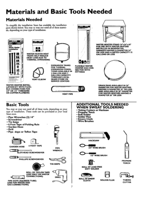 Page 7  
MaterialsandBasicToolsNeeded 
MaterialsNeeded 
TosimplifytheinstallationSearshasavailabletheinstallation 
partsshownbelow.Youmayormaynotneedallofthesemateri- 
als,dependingonyourtypeofinstaUation. 
VENTELBOW 
WATERHEATERINSTAL- 
LATIONKITWITHFLEXI- 
BLECONNECTORSFOR 
314OR112THREADED 
ORCOPPERPLUMBING EXPANSIONTANKS 
FORTHERMAL 
EXPANSIONCONDI- 
TIONSAVAILABLEIN 
2GALLONAND5 
GALLONCAPACITY 
THROUGHLOCAL 
SEARSSTOREOR 
SERVICECENTERS 
C__ 
VENTPIPE FLEXIBLEWATER 
HEATERGASCON- 
NECTORWITH 
FITTINGS /\...
