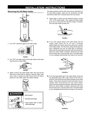 Page 77
Removing the Old Water Heater
1.  Turn “OFF” electrical supply to the water heater.
FIGURE 1.
2.  Turn “OFF” the water supply to the water heater at the water
shut-off valve or water meter.
FIGURE 2.
3.  Attach a hose to the water heater drain valve and put the
other end in a floor drain or outdoors. Open the water  drain
valve. Open a nearby hot water faucet which will relieve
pressure in the water heater and speed draining.
FIGURE 3.
The water passing out of the drain valve may be extremely hot.
To...