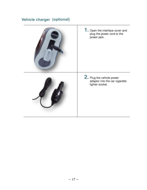 Page 17 
~ 17 ~  
Vehicle charger  
 
 
 
 
 
 
 
 
 
 
 
 
1. Open the interface cover and 
plug the power cord to the 
power jack. 
 
 
 
2. Plug the vehicle power 
adaptor into the car cigarette 
lighter socket. 
 
 
 
 
  
(optional)  