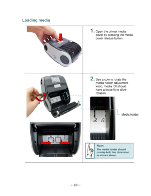 Page 18 
~ 18 ~  
Loading media 
 
 
1. Open the printer media 
cover by pressing the media 
cover release button. 
 
 
 
2. Use a coin to rotate the 
media holder adjustment 
knob, media roll should 
have a loose fit to allow 
rotation. 
 
 
 
 
 
 
 
 
 
 
 
 
 
 
 
 
Media holder 
Note: 
The media holder should 
overlap bold line dimension 
as shown above.  