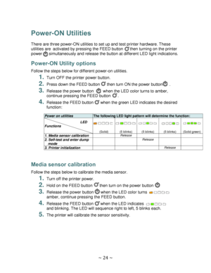 Page 24 
~ 24 ~  
Power-ON Utilities 
 
There are three power-ON utilities to set up and test printer hardware. These 
utilities are activated by pressing the FEED button      then turning on the printer 
power      simultaneously and release the button at different LED light indications. 
Power-ON Utility options 
Follow the steps below for different power-on utilities. 
1. Turn OFF the printer power button. 
2. Press down the FEED button      then turn ON the power button      .  
3. Release the power button...