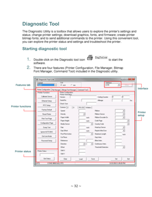 Page 32 
~ 32 ~  
Diagnostic Tool 
The Diagnostic Utility is a toolbox that allows users to explore the printers settings and 
status; change printer settings; download graphics, fonts, and firmware; create printer 
bitmap fonts; and to send additional commands to the printer. Using this convenient tool, 
you can explore the printer status and settings and troubleshoot the printer. 
Starting diagnostic tool 
 
1. Double click on the Diagnostic tool icon  to start the 
software. 
2. There are four features...