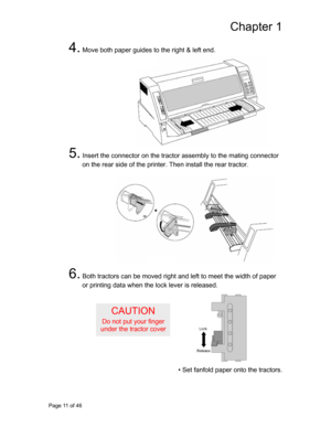 Page 12
Chapter 1 
4. Move both paper guides to the right & left end. 
 
 
 
 
 
 
 
 
 
 
 
 
5. Insert the connector on the tractor assembly to the mating connector 
on the rear side of t he printer. Then install the rear tractor. 
 
 
 
 
 
 
 
 
 
 
 
 
 
6. Both tractors can be moved right  and left to meet the width of paper 
or printing data when the lock lever is released. 
 
 
CAUTION 
Do not put your finger 
under the tractor cover  
 
 
 
 
• Set fanfold paper onto the tractors. 
Page 11 of 46  