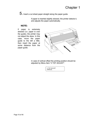 Page 17
Chapter 1 
5. Insert a cut sheet paper straight along the paper guide. 
 
If paper is inserted slightly skewed, the printer detects it, 
and adjusts the paper  automatically.  
 
 NOTE:    If 
skepaper is extremely
wed (i.e. paper is ove
r 
 the 
not 
casguide), the printer may
adjust the skew. In this
e, move the pape
r
 
 
 guid
thene to the left a little,  insert the paper a
t 
 som
pape distance from the
er guide.  
 
 
 
 
 
 
 
In case of vertical offset the printing position should be 
adjusted...