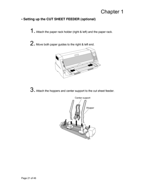 Page 22
Chapter 1 
• Setting up the CUT SHEET FEEDER (optional) 
 
1. Attach the paper rack holder (right & left) and the paper rack. 
 
 
2. Move both paper guides to the right & left end. 
  
 
 
 
 
 
 
 
 
 
 
 
3. Attach the hoppers and center support to the cut sheet feeder. 
 
 
 
 
 
 
 
 
 
 
 
 
 
 
 
 
 
 
Page 21 of 46  