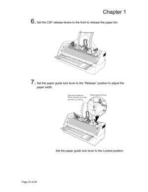 Page 24
Chapter 1 
6. Set the CSF release levers to the front to release the paper bin. 
 
   
 
 
 
 
 
 
 
 
 
 
 
 
 
7. Set the paper guide lock lever to the “Release” position to adjust the 
paper width. 
 
   
 
 
 
 
 
 
 
 
 
 
 
 
 
 
 
Set the paper guide lock lever to the Locked position. 
 
 
 
Page 23 of 46  