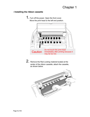 Page 9
Chapter 1 
• Installing the ribbon cassette 
 
1. Turn off the power. Open the front cover.  
Move the print head to the left end position. 
 
 
 
 
 
 
 
 
 
 
 
 
 
Caution 
Do not touch the print head 
immediately after printing because it 
may be too hot. 
 
 
2. Remove the Red Locking material located at the  
center of the ribbon casse tte, attach the cassette, 
as shown below. 
 
 
 
 
 
 
 
 
 
 
 
 
 
 
 
 
 
 
Page 8 of 46  