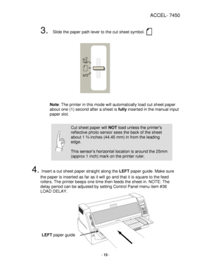 Page 13ACCEL- 7450 
 
- 13 - 
 
3. Slide the paper path lever to the cut sheet symbol.  
 
 
 
 
 
 
 
 
 
 
 
 
 
 
 Note: The printer in this mode will automatically load cut sheet paper 
about one (1) second after a sheet is fully inserted in the manual input 
paper slot.  
 
  
 
 
 
 
 
 
 
 
4. Insert a cut sheet paper straight along the LEFT paper guide. Make sure 
the paper is inserted as far as it will go and that it is square to the feed 
rollers. The printer beeps one time then feeds the sheet in....