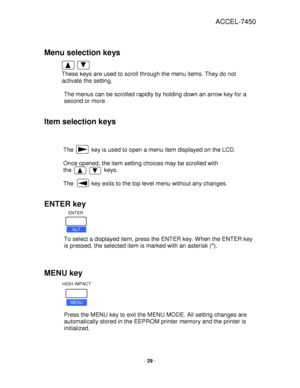 Page 29ACCEL-7450 
 
- 29 - 
 
 
Menu selection keys 
 
 
These keys are used to scroll through the menu items. They do not 
activate the setting.  
 
The menus can be scrolled rapidly by holding down an arrow key for a 
second or more.  
 
Item selection keys 
 
 
 
The           key is used to open a menu item displayed on the LCD.  
 
Once opened, the item setting choices may be scrolled with  
the                    keys.   
 
The           key exits to the top level menu without any changes.  
 
ENTER key...