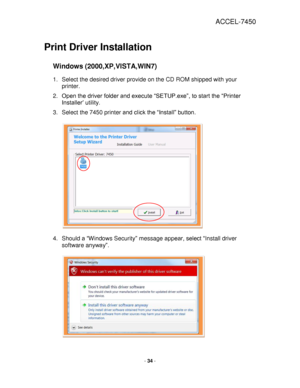 Page 34ACCEL-7450 
 
- 34 - 
 
Print Driver Installation 
 
Windows (2000,XP,VISTA,WIN7) 
1. Select the desired driver provide on the CD ROM shipped with your 
printer. 
2. Open the driver folder and execute “SETUP.exe”, to start the “Printer 
Installer’ utility. 
3. Select the 7450 printer and click the “Install” button.  
 
 
 
 
 
 
 
 
 
 
 
 
4. Should a “Windows Security” message appear, select “Install driver 
software anyway”. 
 
 
 
 
 
 
 
 
 
 
 
 
   