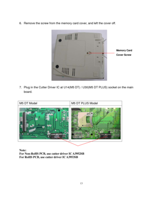 Page 15 
13
6.  Remove the screw from the memory card cover, and left the cover off. 
 
7.  Plug in the Cutter Driver IC at U14(M5 DT) / U30(M5 DT PLUS) socket on the main 
board. 
 
 
M5 DT Model  M5 DT PLUS Model 
 
 
 
Note: 
For Non-RoHS PCB, use cutter driver IC A3952SB 
For RoHS PCB, use cutter driver IC A3953SB 
 
Memory Card 
Cover Screw  