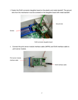 Page 19 
17
3. Fasten the RJ45 connector daughter board on the plastic and metal standoff. The ground 
wire from the mechanism must be screwed on the daughter board with metal standoff. 
 
 
 
 
             
Ground wire 
 
 
Screws 
 
 
 
 
                       RJ45 connector daughter board 
 
4.  Connect the print server module interface cable (36PIN) and RJ45 interface cable to 
print server module. 
 
 
 
Print server module 
interface cable
 
 
 
RJ45 interface cable 
 
 
 
   