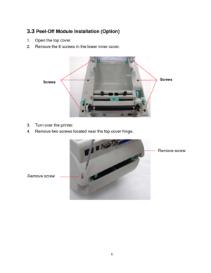Page 8 
6
3.3 Peel-Off Module Installation (Option) 
1.  Open the top cover.   
2.  Remove the 6 screws in the lower inner cover. 
 
 
3.  Turn over the printer. 
4.  Remove two screws located near the top cover hinge. 
 
Remove screw   
Remove screw   
Screws Screws 