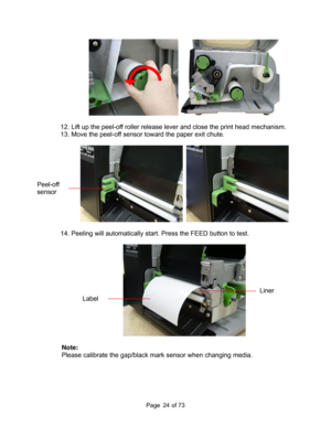 Page 24
Page       of 73  24
  
 
12. Lift up the peel-off roller release lever and close the print head mechanism. 
13. Move the peel-off sensor toward the paper exit chute. 
 
   
 
14. Peeling will automatically start. Press the FEED button to test. 
 
 
 
Note:   
Please calibrate the gap/black ma rk sensor when changing media. 
Peel-off 
sensor 
Label 
Liner  