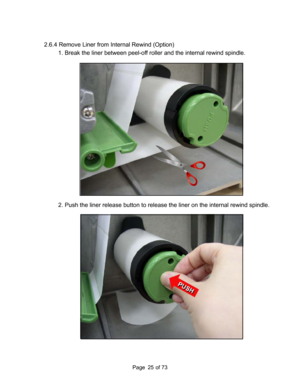Page 25
Page       of 73  25
2.6.4 Remove Liner from Internal Rewind (Option) 
1. Break the liner between peel-off ro ller and the internal rewind spindle. 
 
 
2. Push the liner release button to releas e the liner on the internal rewind spindle. 
  