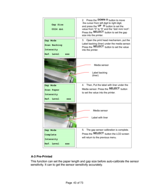 Page 43
Page       of 73  43
 
 
Gap Size 
0024 dot 
 
2. Press the  button to move 
 the cursor from left digit to right digit, 
and press the 
 button to set the 
value from “0” to “9” and the “dot/ mm/ inch”. 
Press the 
 button to set the gap 
size into the printer.
 
 
Gap Mode 
Scan Backing 
Intensity            
Ref. Level    xxx 
3.  Open the print head mechanism, put the 
Label backing (liner) under the media sensor.
Press the 
 button to set the value 
into the printer. 
 
 
 
Gap Mode 
Scan Paper...