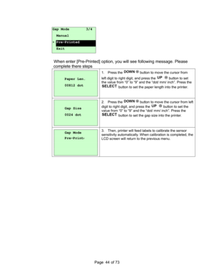 Page 44
Page       of 73  44
 
 
 
 
 
   
When enter [Pre-Printed] option, y ou will see following message. Please 
complete there steps  
 
 
Paper Len. 
00812 dot 
 
1. Press the  button to move the cursor from  
left digit to right digit, and press the 
 button to set  
the value from “0” to “9” and the “dot/ mm/ inch”. Press the 
 button to set the paper length into the printer. 
 
 
Gap Size 
0024 dot 
 
2. Press the  button to move the cursor from left 
digit to right digit, and press the 
 button to...