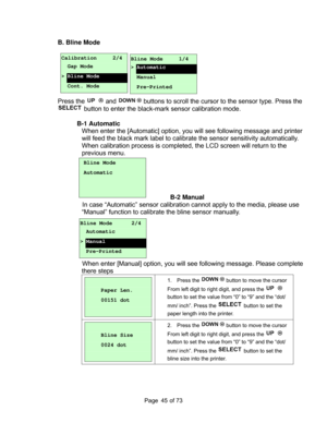 Page 45
Page       of 73  45
B. Bline Mode 
   
 
 
 
 
 
 
Press the 
 and  buttons to scroll the cursor to the sensor type. Press the 
 button to enter the black-mark sensor calibration mode. 
  B-1 Automatic  
When enter the [Autom atic] option, you will see following message  and printer 
will feed the black mark label to calibrate  the sensor sensitivity automatically. 
When calibration process is completed,  the LCD screen will return to the 
previous menu. 
 
 
 
 
  B-2 Manual 
In case “Automatic”...